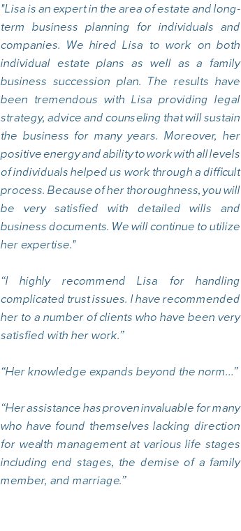 "Lisa is an expert in the area of estate and long-term business planning for individuals and companies. We hired Lisa to work on both individual estate plans as well as a family business succession plan. The results have been tremendous with Lisa providing legal strategy, advice and counseling that will sustain the business for many years. Moreover, her positive energy and ability to work with all levels of individuals helped us work through a difficult process. Because of her thoroughness, you will be very satisfied with detailed wills and business documents. We will continue to utilize her expertise." “I highly recommend Lisa for handling complicated trust issues. I have recommended her to a number of clients who have been very satisfied with her work.” “Her knowledge expands beyond the norm…” “Her assistance has proven invaluable for many who have found themselves lacking direction for wealth management at various life stages including end stages, the demise of a family member, and marriage.”
