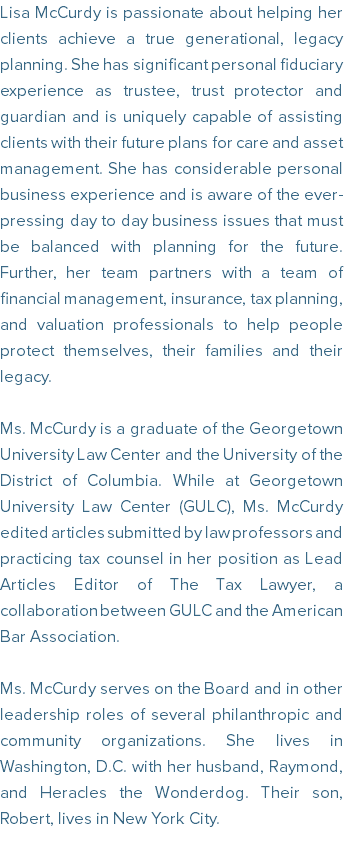 Lisa McCurdy is passionate about helping her clients achieve a true generational, legacy planning. She has significant personal fiduciary experience as trustee, trust protector and guardian and is uniquely capable of assisting clients with their future plans for care and asset management. She has considerable personal business experience and is aware of the ever-pressing day to day business issues that must be balanced with planning for the future. Further, her team partners with a team of financial management, insurance, tax planning, and valuation professionals to help people protect themselves, their families and their legacy. Ms. McCurdy is a graduate of the Georgetown University Law Center and the University of the District of Columbia. While at Georgetown University Law Center (GULC), Ms. McCurdy edited articles submitted by law professors and practicing tax counsel in her position as Lead Articles Editor of The Tax Lawyer, a collaboration between GULC and the American Bar Association. Ms. McCurdy serves on the Board and in other leadership roles of several philanthropic and community organizations. She lives in Washington, D.C. with her husband, Raymond, and Heracles the Wonderdog. Their son, Robert, lives in New York City. 
