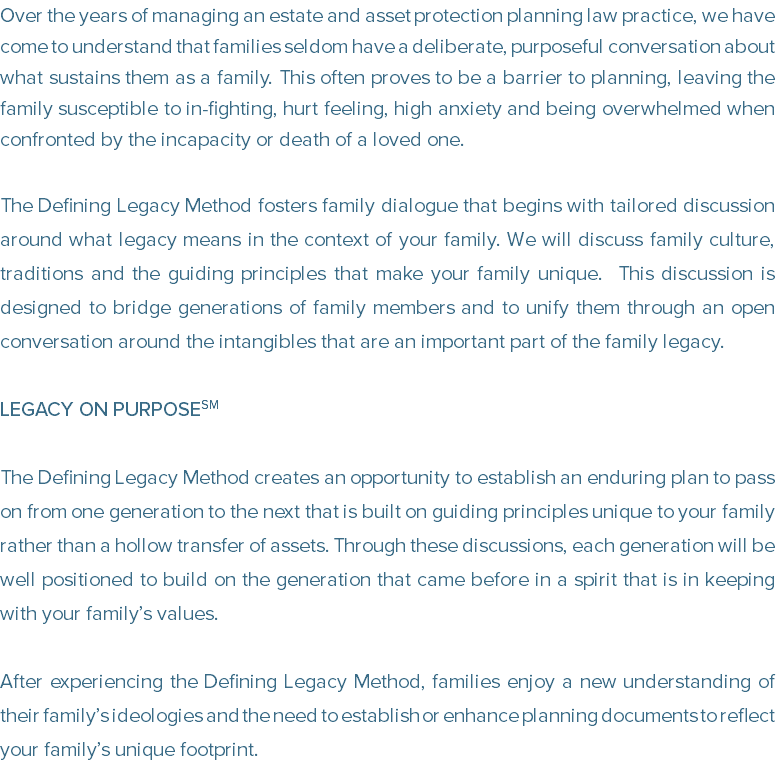 Over the years of managing an estate and asset protection planning law practice, we have come to understand that families seldom have a deliberate, purposeful conversation about what sustains them as a family. This often proves to be a barrier to planning, leaving the family susceptible to in-fighting, hurt feeling, high anxiety and being overwhelmed when confronted by the incapacity or death of a loved one. The Defining Legacy Method fosters family dialogue that begins with tailored discussion around what legacy means in the context of your family. We will discuss family culture, traditions and the guiding principles that make your family unique. This discussion is designed to bridge generations of family members and to unify them through an open conversation around the intangibles that are an important part of the family legacy. LEGACY ON PURPOSESM The Defining Legacy Method creates an opportunity to establish an enduring plan to pass on from one generation to the next that is built on guiding principles unique to your family rather than a hollow transfer of assets. Through these discussions, each generation will be well positioned to build on the generation that came before in a spirit that is in keeping with your family’s values. After experiencing the Defining Legacy Method, families enjoy a new understanding of their family’s ideologies and the need to establish or enhance planning documents to reflect your family’s unique footprint.