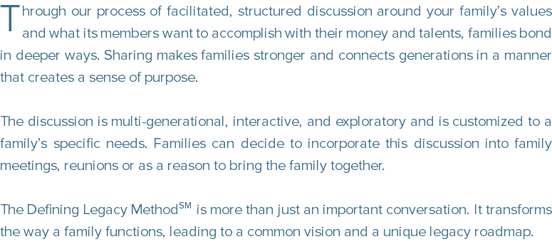 ﷯hrough our process of facilitated, structured discussion around your family’s values and what its members want to accomplish with their money and talents, families bond in deeper ways. Sharing makes families stronger and connects generations in a manner that creates a sense of purpose. The discussion is multi-generational, interactive, and exploratory and is customized to a family’s specific needs. Families can decide to incorporate this discussion into family meetings, reunions or as a reason to bring the family together. The Defining Legacy MethodSM is more than just an important conversation. It transforms the way a family functions, leading to a common vision and a unique legacy roadmap.